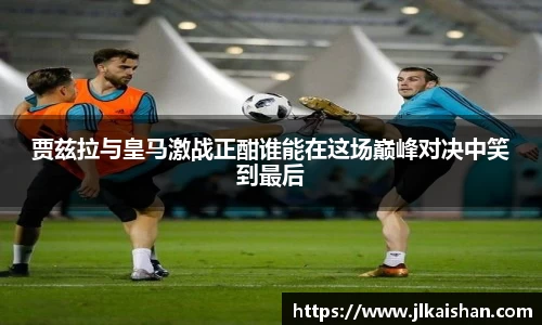 贾兹拉与皇马激战正酣谁能在这场巅峰对决中笑到最后